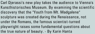 Carl Djerassi's new play takes the audience to Vienna's Kunsthistorisches Museum. By examining the scientific discovery that the "Youth from Mt. Madgalene" sculpture was created during the Renaissance, not under the Romans, the famous scientist-turned playwright raises some fundamental questions about the true nature of beauty. - By Karin Hanta